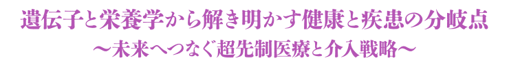 テーマ：遺伝子と栄養学から解き明かす健康と疾患の分岐点 〜未来へつなぐ超先制医療と介入戦略〜